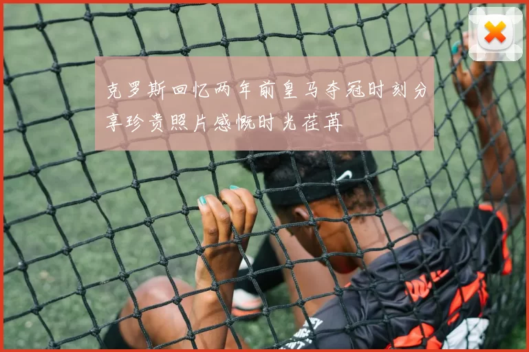 克罗斯回忆两年前皇马夺冠时刻分享珍贵照片感慨时光荏苒