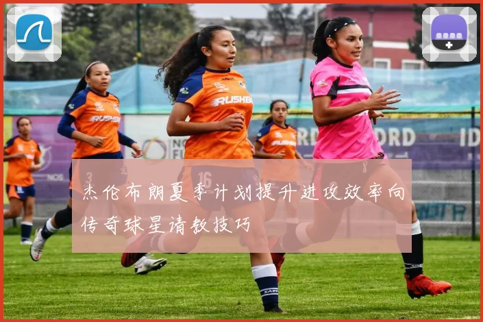 杰伦布朗夏季计划提升进攻效率向传奇球星请教技巧