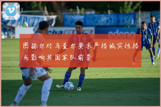 图赫尔对马奎尔要求严格诚实性格或影响其国家队前景
