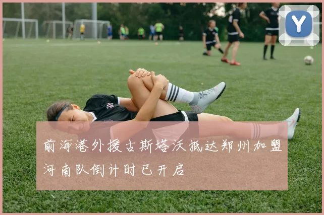 前海港外援古斯塔沃抵达郑州加盟河南队倒计时已开启