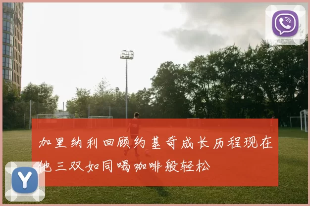 加里纳利回顾约基奇成长历程现在他三双如同喝咖啡般轻松