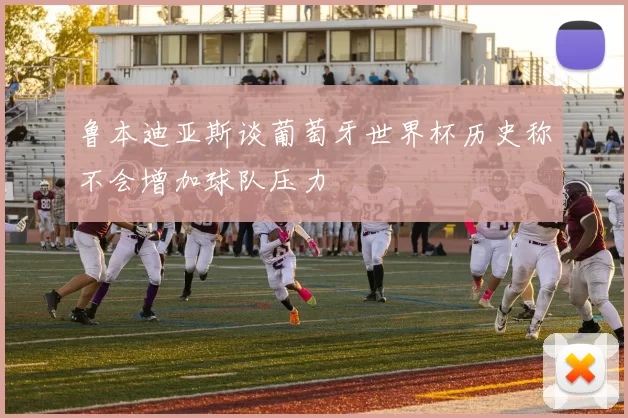 鲁本迪亚斯谈葡萄牙世界杯历史称不会增加球队压力