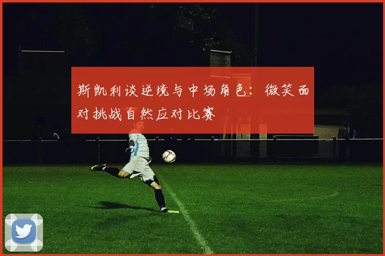 斯凯利谈逆境与中场角色：微笑面对挑战自然应对比赛