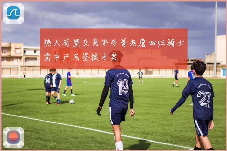 热火有望交易字母哥老詹回归骑士需中产或签换方案