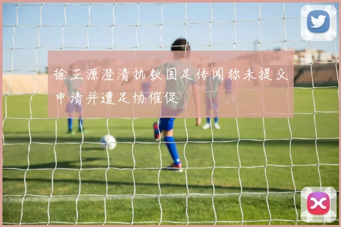 徐正源澄清执教国足传闻称未提交申请并遭足协催促
