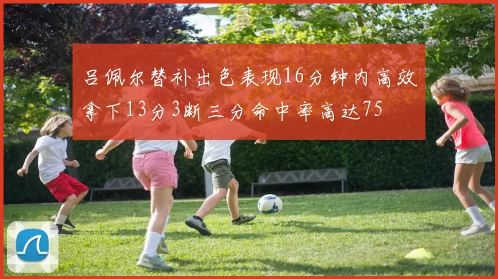 吕佩尔替补出色表现16分钟内高效拿下13分3断三分命中率高达75