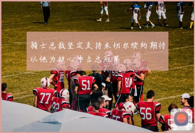 骑士总裁坚定支持米切尔续约期待以他为核心冲击总冠军