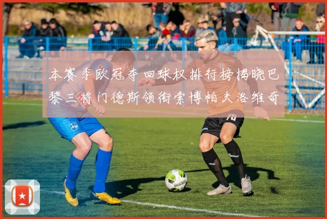 本赛季欧冠夺回球权排行榜揭晓巴黎三将门德斯领衔索博帕夫洛维奇紧随其后