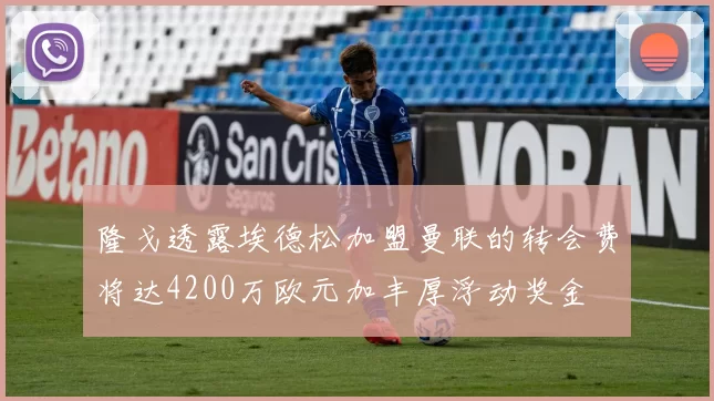 隆戈透露埃德松加盟曼联的转会费将达4200万欧元加丰厚浮动奖金