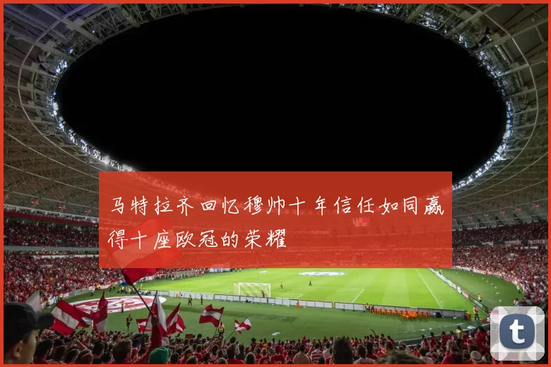 马特拉齐回忆穆帅十年信任如同赢得十座欧冠的荣耀