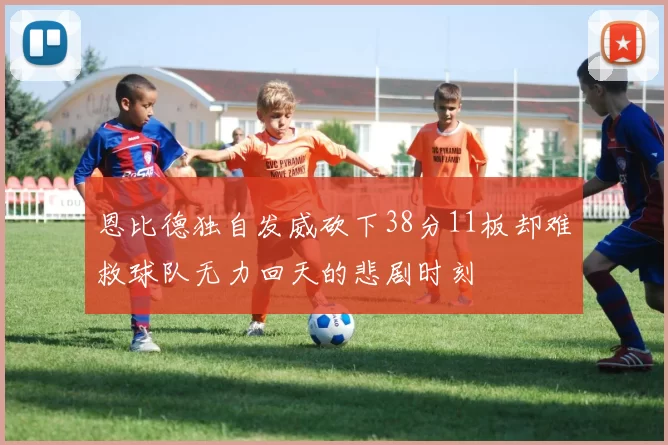 恩比德独自发威砍下38分11板却难救球队无力回天的悲剧时刻