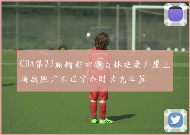 CBA第23轮精彩回顾吉林逆袭广厦上海战胜广东辽宁加时力克江苏